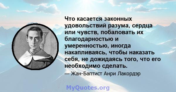 Что касается законных удовольствий разума, сердца или чувств, побаловать их благодарностью и умеренностью, иногда накапливаясь, чтобы наказать себя, не дожидаясь того, что его необходимо сделать.