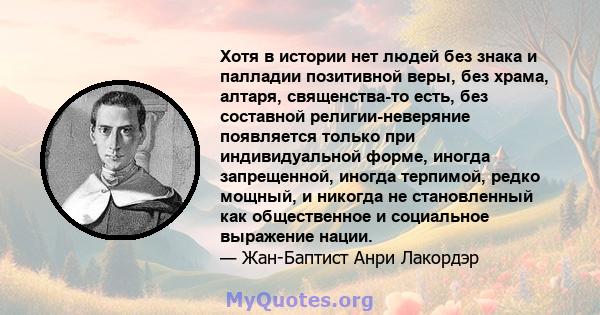 Хотя в истории нет людей без знака и палладии позитивной веры, без храма, алтаря, священства-то есть, без составной религии-неверяние появляется только при индивидуальной форме, иногда запрещенной, иногда терпимой,