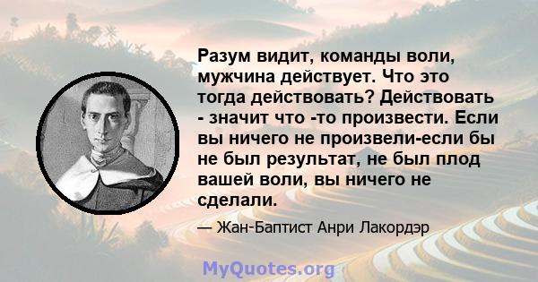 Разум видит, команды воли, мужчина действует. Что это тогда действовать? Действовать - значит что -то произвести. Если вы ничего не произвели-если бы не был результат, не был плод вашей воли, вы ничего не сделали.