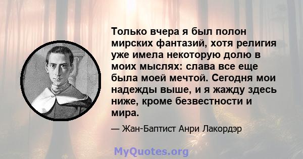 Только вчера я был полон мирских фантазий, хотя религия уже имела некоторую долю в моих мыслях: слава все еще была моей мечтой. Сегодня мои надежды выше, и я жажду здесь ниже, кроме безвестности и мира.