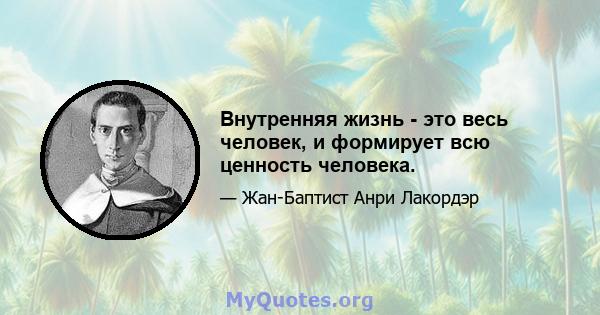 Внутренняя жизнь - это весь человек, и формирует всю ценность человека.