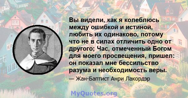 Вы видели, как я колеблюсь между ошибкой и истиной, любить их одинаково, потому что не в силах отличить одно от другого; Час, отмеченный Богом для моего просвещения, пришел: он показал мне бессильство разума и