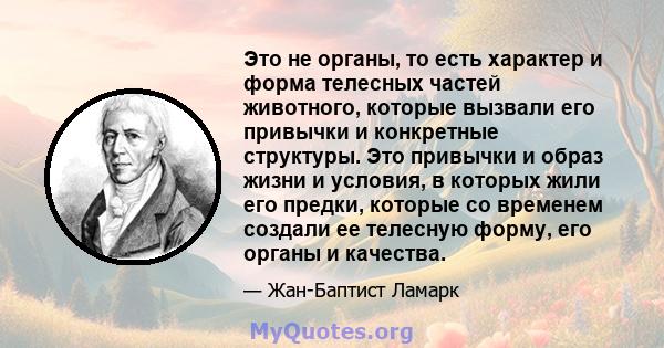 Это не органы, то есть характер и форма телесных частей животного, которые вызвали его привычки и конкретные структуры. Это привычки и образ жизни и условия, в которых жили его предки, которые со временем создали ее