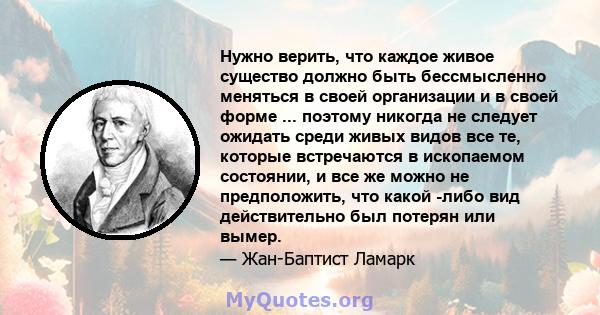 Нужно верить, что каждое живое существо должно быть бессмысленно меняться в своей организации и в своей форме ... поэтому никогда не следует ожидать среди живых видов все те, которые встречаются в ископаемом состоянии,