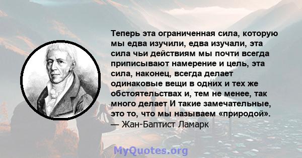 Теперь эта ограниченная сила, которую мы едва изучили, едва изучали, эта сила чьи действиям мы почти всегда приписывают намерение и цель, эта сила, наконец, всегда делает одинаковые вещи в одних и тех же обстоятельствах 