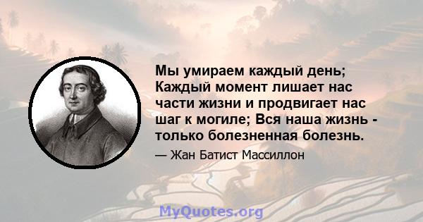 Мы умираем каждый день; Каждый момент лишает нас части жизни и продвигает нас шаг к могиле; Вся наша жизнь - только болезненная болезнь.