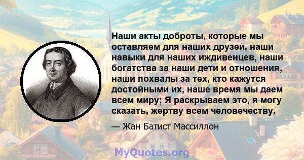 Наши акты доброты, которые мы оставляем для наших друзей, наши навыки для наших иждивенцев, наши богатства за наши дети и отношения, наши похвалы за тех, кто кажутся достойными их, наше время мы даем всем миру; Я