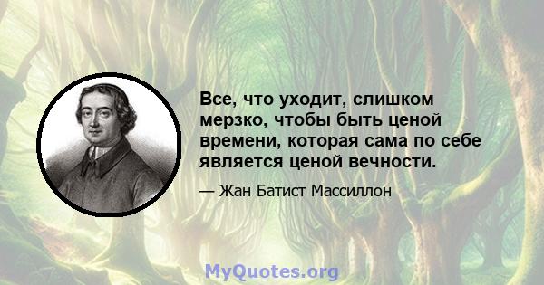 Все, что уходит, слишком мерзко, чтобы быть ценой времени, которая сама по себе является ценой вечности.