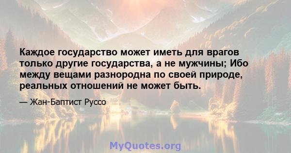 Каждое государство может иметь для врагов только другие государства, а не мужчины; Ибо между вещами разнородна по своей природе, реальных отношений не может быть.