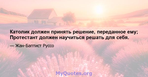 Католик должен принять решение, переданное ему; Протестант должен научиться решать для себя.