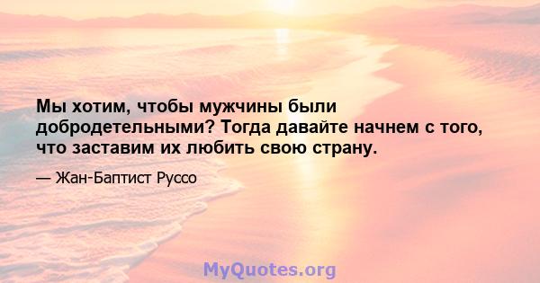 Мы хотим, чтобы мужчины были добродетельными? Тогда давайте начнем с того, что заставим их любить свою страну.