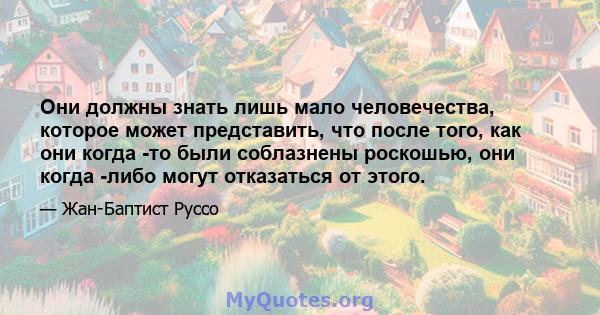 Они должны знать лишь мало человечества, которое может представить, что после того, как они когда -то были соблазнены роскошью, они когда -либо могут отказаться от этого.