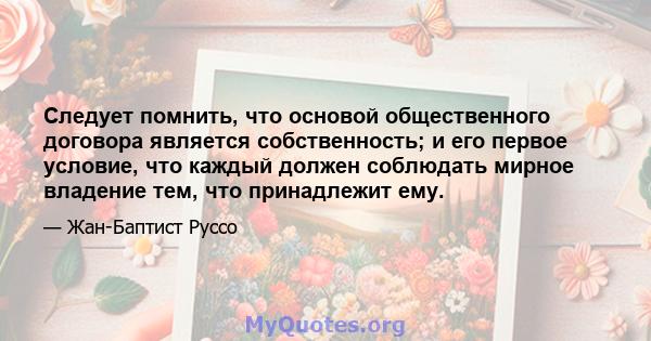 Следует помнить, что основой общественного договора является собственность; и его первое условие, что каждый должен соблюдать мирное владение тем, что принадлежит ему.