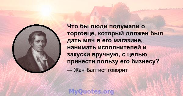 Что бы люди подумали о торговце, который должен был дать мяч в его магазине, нанимать исполнителей и закуски вручную, с целью принести пользу его бизнесу?