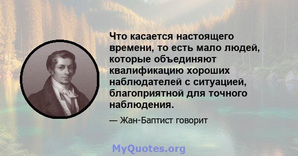 Что касается настоящего времени, то есть мало людей, которые объединяют квалификацию хороших наблюдателей с ситуацией, благоприятной для точного наблюдения.