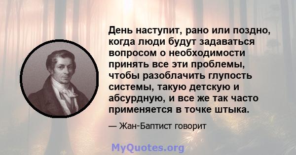 День наступит, рано или поздно, когда люди будут задаваться вопросом о необходимости принять все эти проблемы, чтобы разоблачить глупость системы, такую ​​детскую и абсурдную, и все же так часто применяется в точке