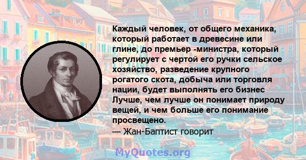 Каждый человек, от общего механика, который работает в древесине или глине, до премьер -министра, который регулирует с чертой его ручки сельское хозяйство, разведение крупного рогатого скота, добыча или торговля нации,