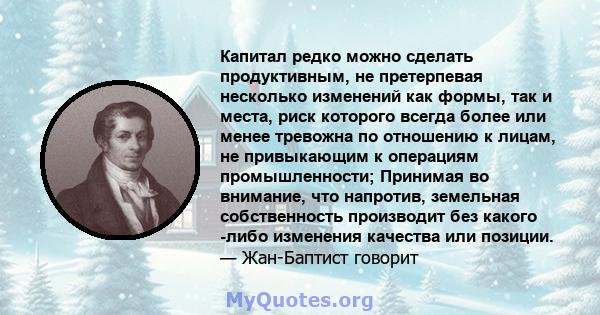 Капитал редко можно сделать продуктивным, не претерпевая несколько изменений как формы, так и места, риск которого всегда более или менее тревожна по отношению к лицам, не привыкающим к операциям промышленности;