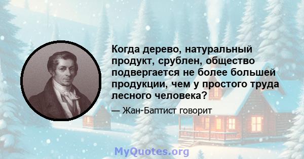 Когда дерево, натуральный продукт, срублен, общество подвергается не более большей продукции, чем у простого труда лесного человека?