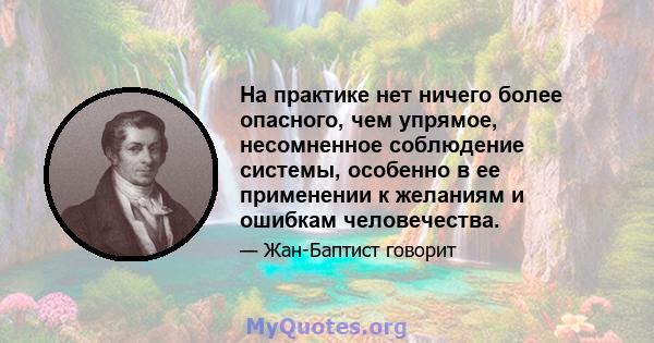 На практике нет ничего более опасного, чем упрямое, несомненное соблюдение системы, особенно в ее применении к желаниям и ошибкам человечества.