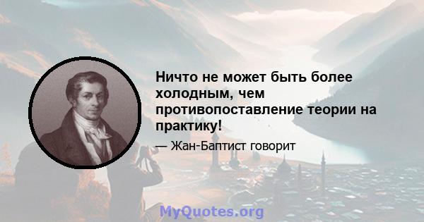 Ничто не может быть более холодным, чем противопоставление теории на практику!