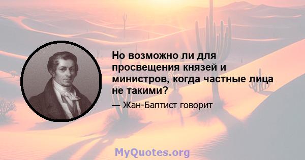 Но возможно ли для просвещения князей и министров, когда частные лица не такими?