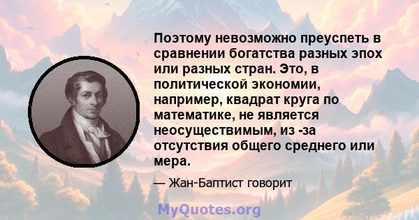 Поэтому невозможно преуспеть в сравнении богатства разных эпох или разных стран. Это, в политической экономии, например, квадрат круга по математике, не является неосуществимым, из -за отсутствия общего среднего или