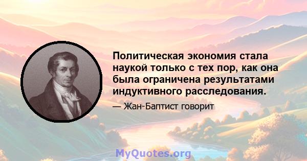 Политическая экономия стала наукой только с тех пор, как она была ограничена результатами индуктивного расследования.