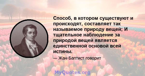 Способ, в котором существуют и происходят, составляет так называемое природу вещей; И тщательное наблюдение за природой вещей является единственной основой всей истины.