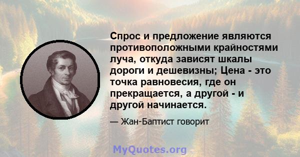 Спрос и предложение являются противоположными крайностями луча, откуда зависят шкалы дороги и дешевизны; Цена - это точка равновесия, где он прекращается, а другой - и другой начинается.