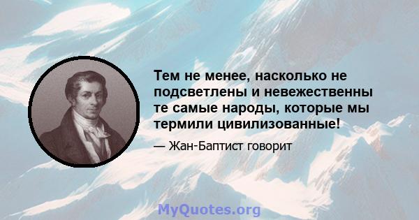 Тем не менее, насколько не подсветлены и невежественны те самые народы, которые мы термили цивилизованные!