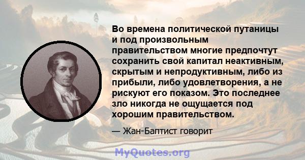 Во времена политической путаницы и под произвольным правительством многие предпочтут сохранить свой капитал неактивным, скрытым и непродуктивным, либо из прибыли, либо удовлетворения, а не рискуют его показом. Это