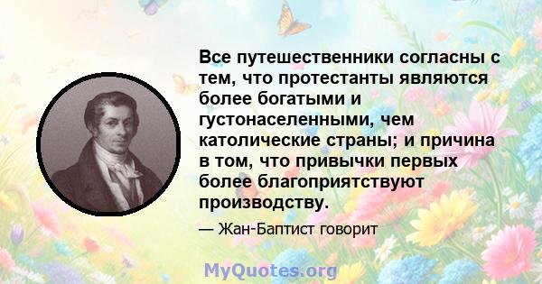 Все путешественники согласны с тем, что протестанты являются более богатыми и густонаселенными, чем католические страны; и причина в том, что привычки первых более благоприятствуют производству.