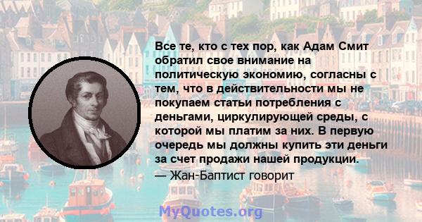 Все те, кто с тех пор, как Адам Смит обратил свое внимание на политическую экономию, согласны с тем, что в действительности мы не покупаем статьи потребления с деньгами, циркулирующей среды, с которой мы платим за них.