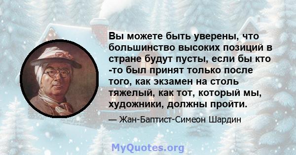 Вы можете быть уверены, что большинство высоких позиций в стране будут пусты, если бы кто -то был принят только после того, как экзамен на столь тяжелый, как тот, который мы, художники, должны пройти.