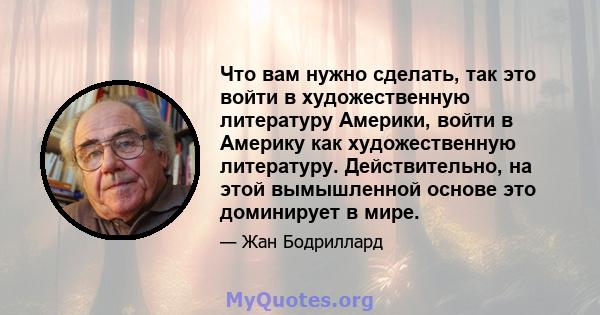 Что вам нужно сделать, так это войти в художественную литературу Америки, войти в Америку как художественную литературу. Действительно, на этой вымышленной основе это доминирует в мире.