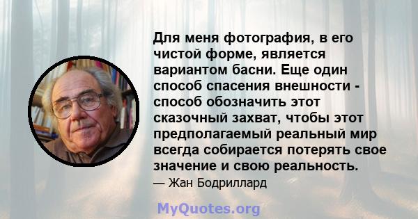 Для меня фотография, в его чистой форме, является вариантом басни. Еще один способ спасения внешности - способ обозначить этот сказочный захват, чтобы этот предполагаемый реальный мир всегда собирается потерять свое