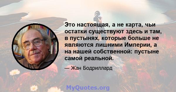 Это настоящая, а не карта, чьи остатки существуют здесь и там, в пустынях, которые больше не являются лишними Империи, а на нашей собственной: пустыне самой реальной.