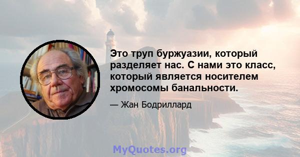 Это труп буржуазии, который разделяет нас. С нами это класс, который является носителем хромосомы банальности.