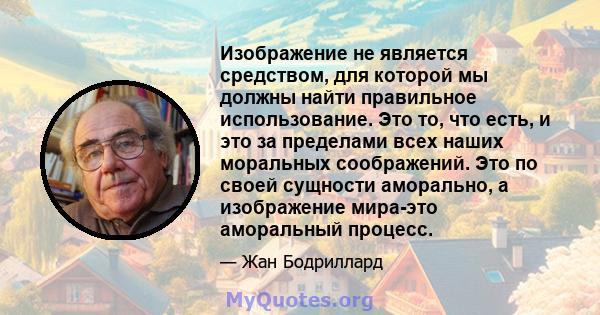 Изображение не является средством, для которой мы должны найти правильное использование. Это то, что есть, и это за пределами всех наших моральных соображений. Это по своей сущности аморально, а изображение мира-это