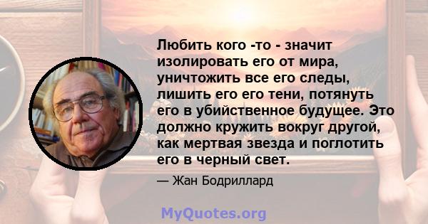 Любить кого -то - значит изолировать его от мира, уничтожить все его следы, лишить его его тени, потянуть его в убийственное будущее. Это должно кружить вокруг другой, как мертвая звезда и поглотить его в черный свет.