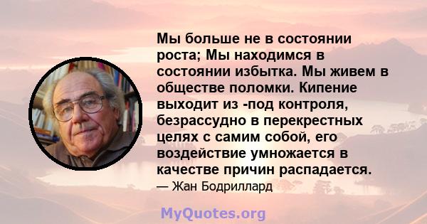 Мы больше не в состоянии роста; Мы находимся в состоянии избытка. Мы живем в обществе поломки. Кипение выходит из -под контроля, безрассудно в перекрестных целях с самим собой, его воздействие умножается в качестве