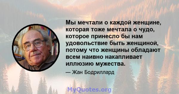 Мы мечтали о каждой женщине, которая тоже мечтала о чудо, которое принесло бы нам удовольствие быть женщиной, потому что женщины обладают всем наивно накапливает иллюзию мужества.