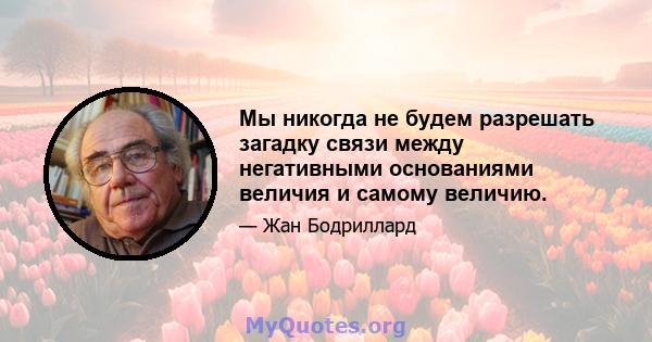 Мы никогда не будем разрешать загадку связи между негативными основаниями величия и самому величию.