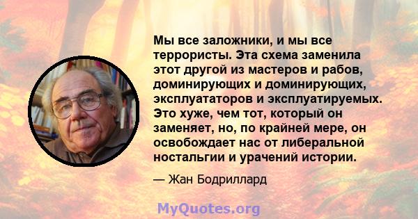 Мы все заложники, и мы все террористы. Эта схема заменила этот другой из мастеров и рабов, доминирующих и доминирующих, эксплуататоров и эксплуатируемых. Это хуже, чем тот, который он заменяет, но, по крайней мере, он