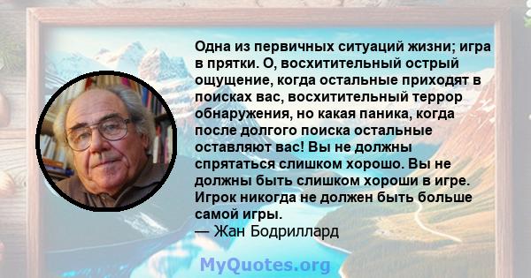 Одна из первичных ситуаций жизни; игра в прятки. О, восхитительный острый ощущение, когда остальные приходят в поисках вас, восхитительный террор обнаружения, но какая паника, когда после долгого поиска остальные