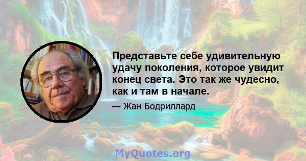 Представьте себе удивительную удачу поколения, которое увидит конец света. Это так же чудесно, как и там в начале.