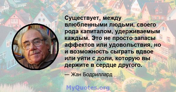 Существует, между влюбленными людьми, своего рода капиталом, удерживаемым каждым. Это не просто запасы аффектов или удовольствия, но и возможность сыграть вдвое или уйти с доли, которую вы держите в сердце другого.