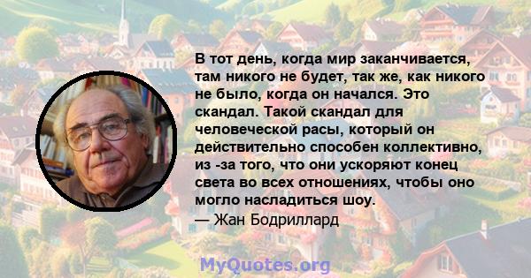 В тот день, когда мир заканчивается, там никого не будет, так же, как никого не было, когда он начался. Это скандал. Такой скандал для человеческой расы, который он действительно способен коллективно, из -за того, что