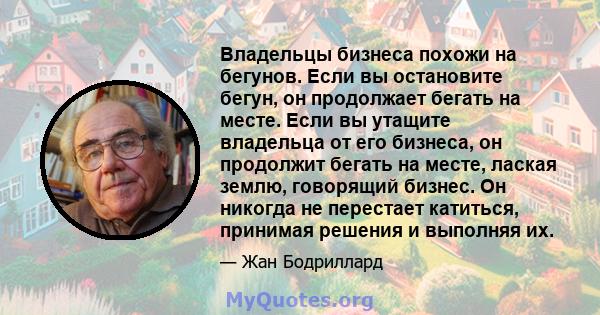 Владельцы бизнеса похожи на бегунов. Если вы остановите бегун, он продолжает бегать на месте. Если вы утащите владельца от его бизнеса, он продолжит бегать на месте, лаская землю, говорящий бизнес. Он никогда не